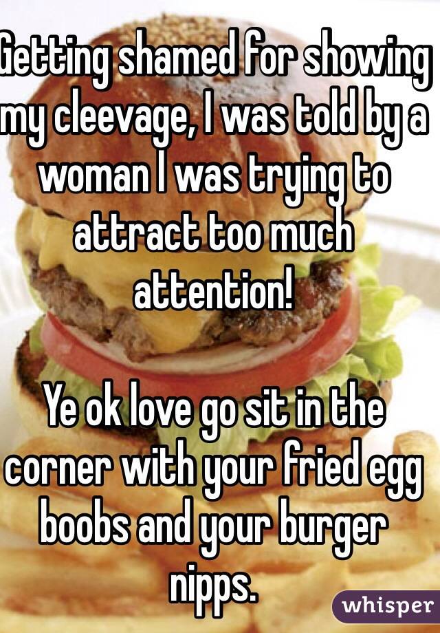 Getting shamed for showing my cleevage, I was told by a woman I was trying to attract too much attention! 

Ye ok love go sit in the corner with your fried egg boobs and your burger nipps. 