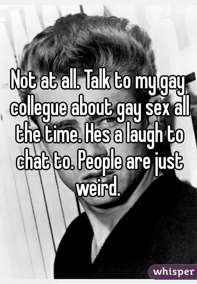 Not at all. Talk to my gay collegue about gay sex all the time. Hes a laugh to chat to. People are just weird. 
