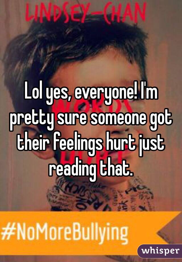 Lol yes, everyone! I'm pretty sure someone got their feelings hurt just reading that.