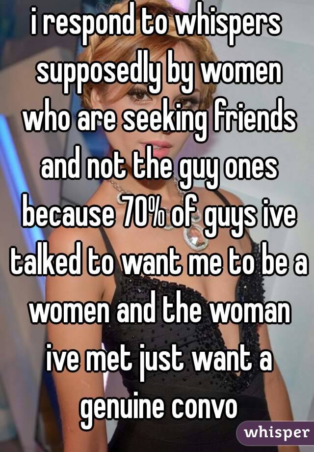 i respond to whispers supposedly by women who are seeking friends and not the guy ones because 70% of guys ive talked to want me to be a women and the woman ive met just want a genuine convo