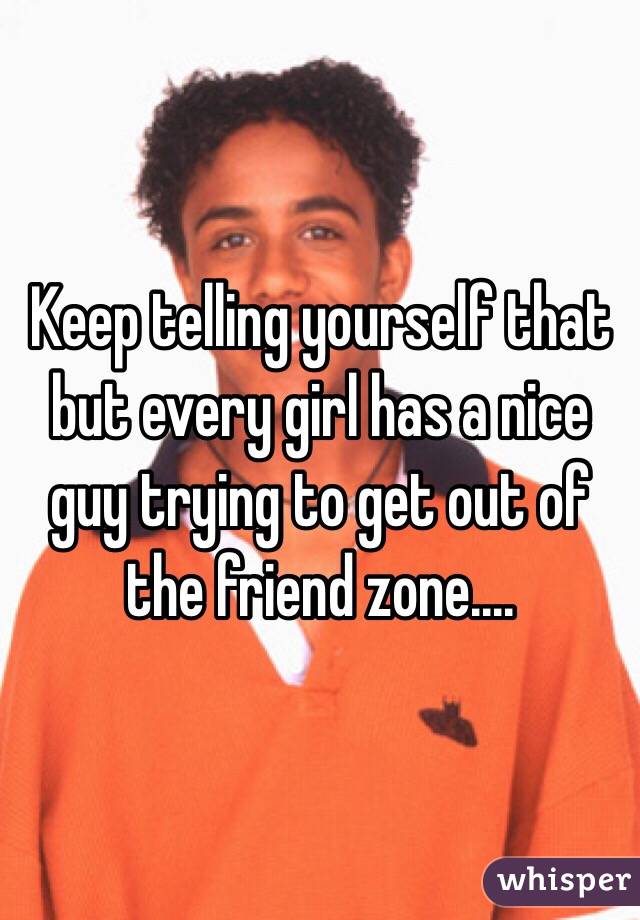 Keep telling yourself that but every girl has a nice guy trying to get out of the friend zone....