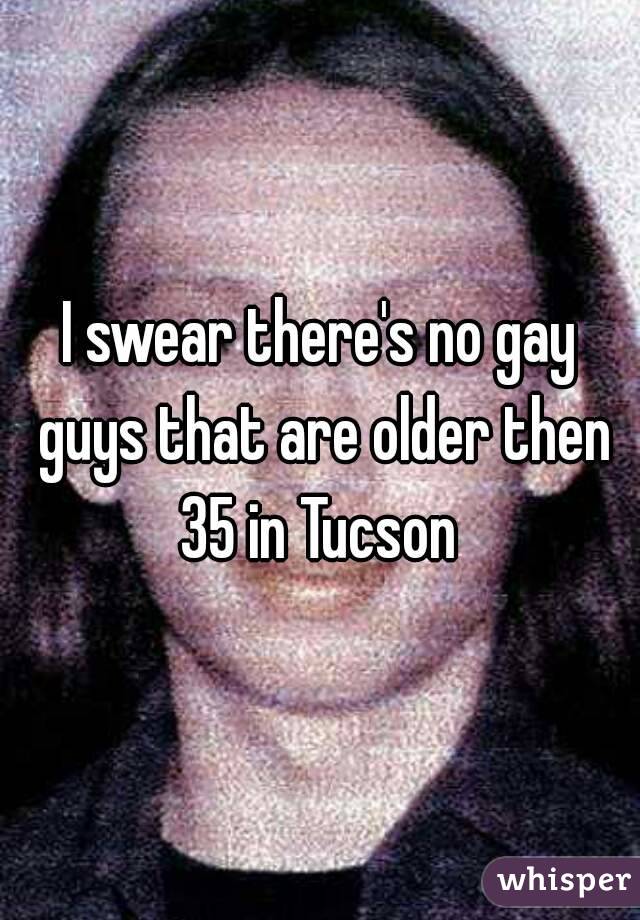 I swear there's no gay guys that are older then 35 in Tucson 