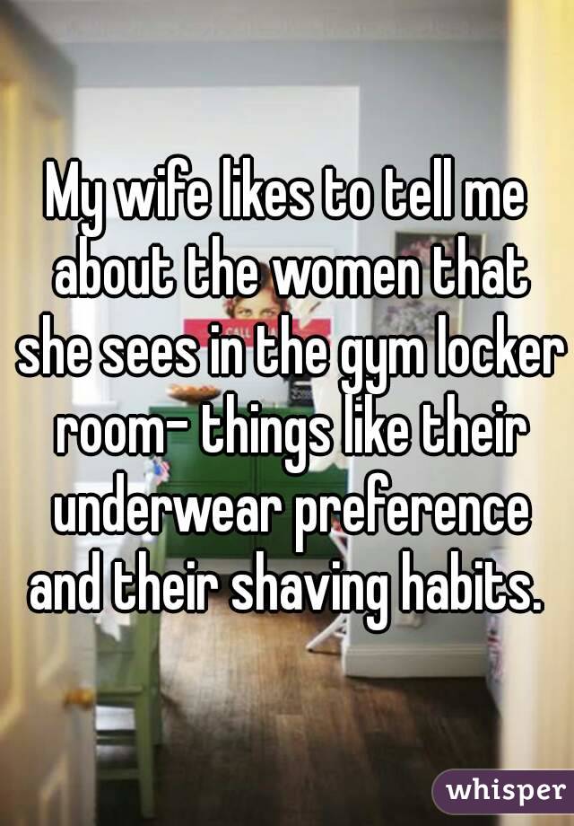 My wife likes to tell me about the women that she sees in the gym locker room- things like their underwear preference and their shaving habits. 