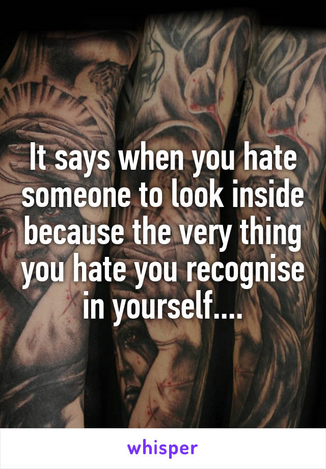 It says when you hate someone to look inside because the very thing you hate you recognise in yourself....