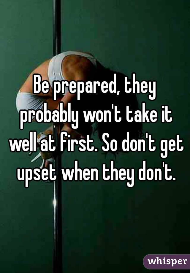 Be prepared, they probably won't take it well at first. So don't get upset when they don't.