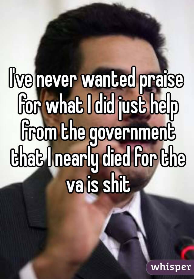 I've never wanted praise for what I did just help from the government that I nearly died for the va is shit