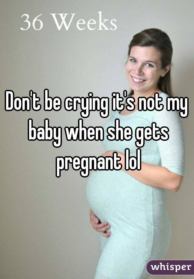 Don't be crying it's not my baby when she gets pregnant lol