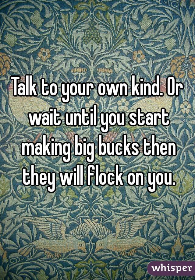 Talk to your own kind. Or wait until you start making big bucks then they will flock on you.