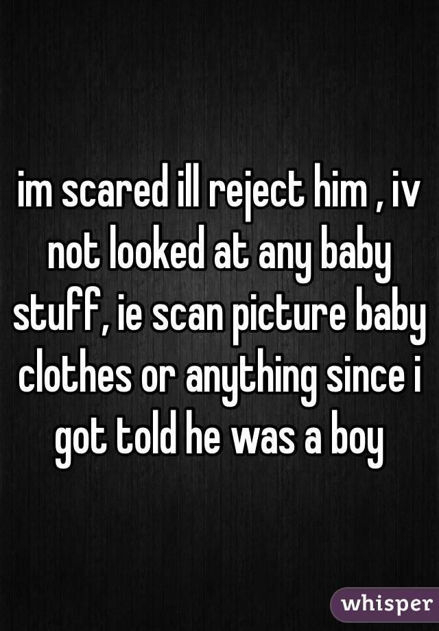 im scared ill reject him , iv not looked at any baby stuff, ie scan picture baby clothes or anything since i got told he was a boy 
