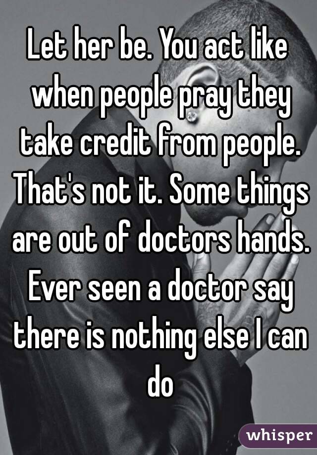 Let her be. You act like when people pray they take credit from people. That's not it. Some things are out of doctors hands. Ever seen a doctor say there is nothing else I can do