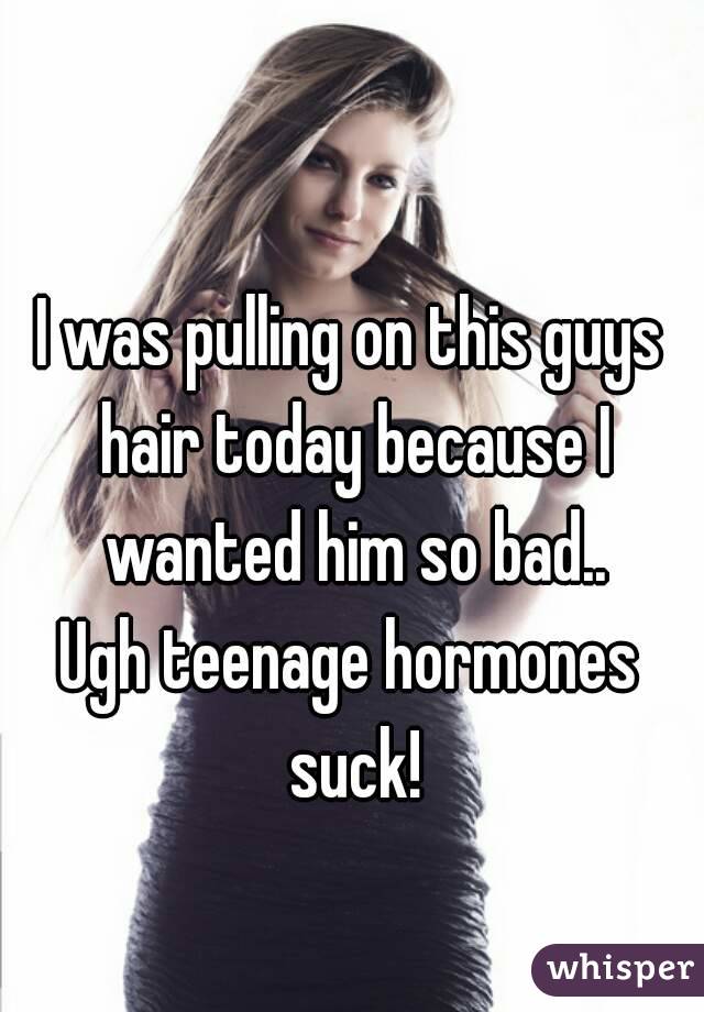 I was pulling on this guys hair today because I wanted him so bad..
Ugh teenage hormones suck!