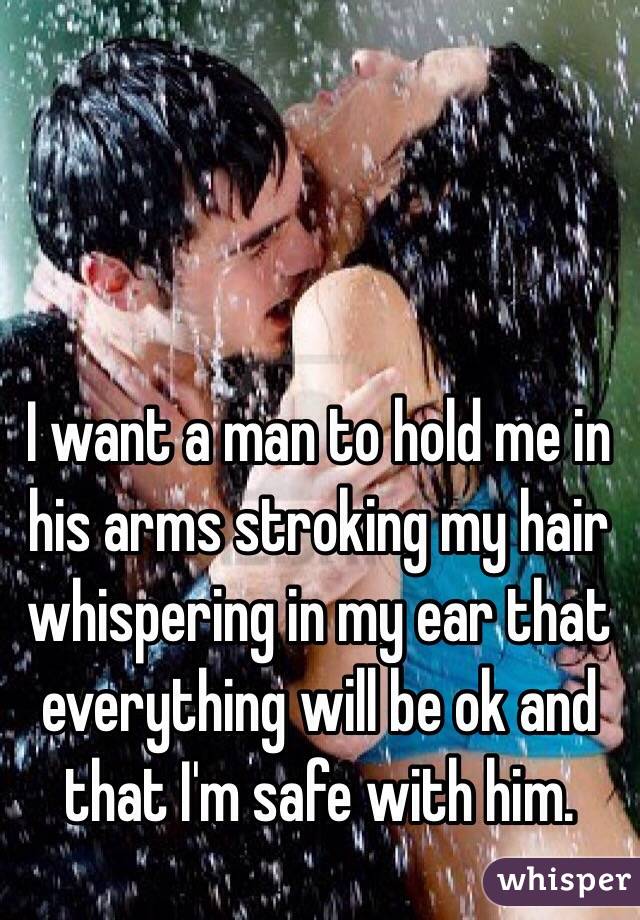 I want a man to hold me in his arms stroking my hair whispering in my ear that everything will be ok and that I'm safe with him. 