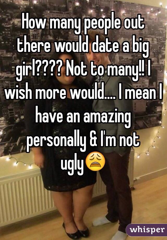 How many people out there would date a big girl???? Not to many!! I wish more would.... I mean I have an amazing personally & I'm not ugly😩