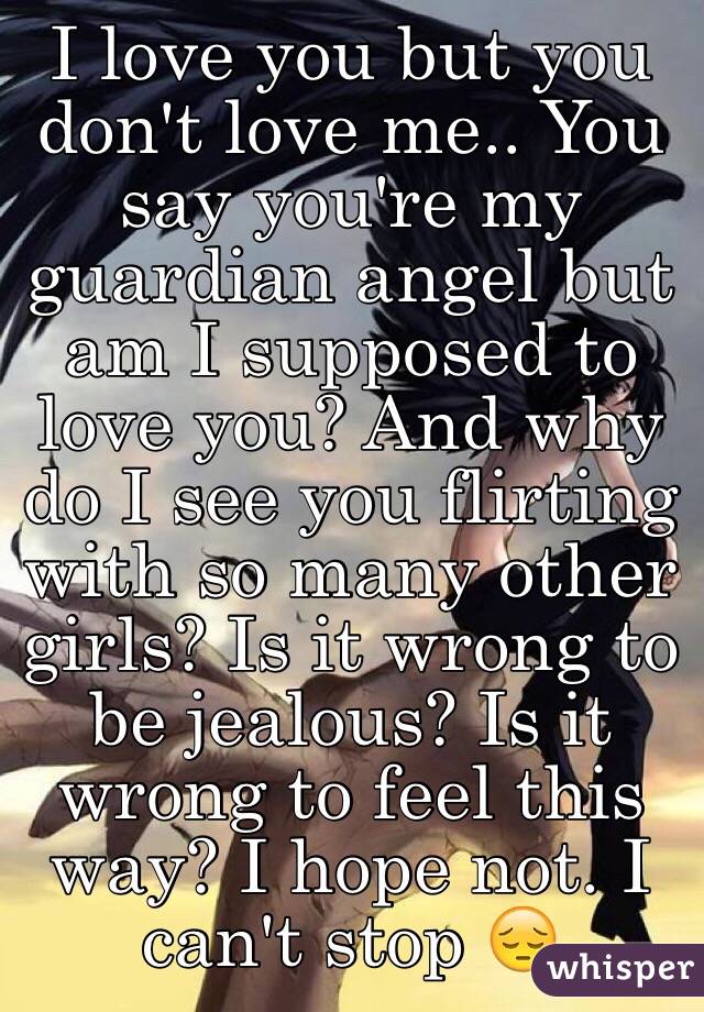 I love you but you don't love me.. You say you're my guardian angel but am I supposed to love you? And why do I see you flirting with so many other girls? Is it wrong to be jealous? Is it wrong to feel this way? I hope not. I can't stop 😔