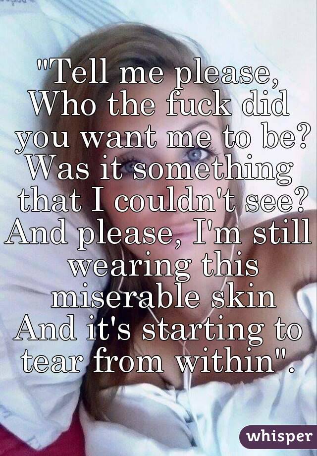 "Tell me please,
Who the fuck did you want me to be?
Was it something that I couldn't see?
And please, I'm still wearing this miserable skin
And it's starting to tear from within". 