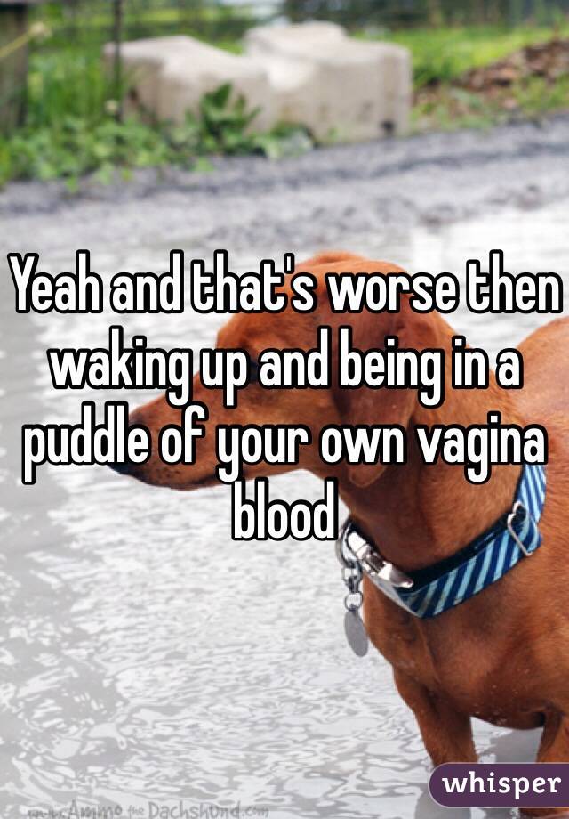 Yeah and that's worse then waking up and being in a puddle of your own vagina blood 