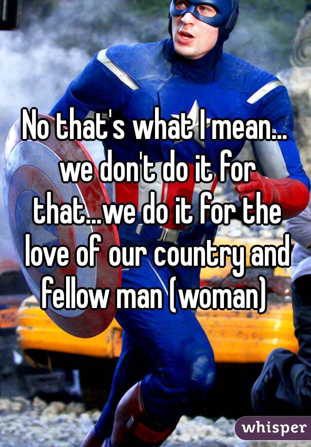 No that's what I mean... we don't do it for that...we do it for the love of our country and fellow man (woman) 