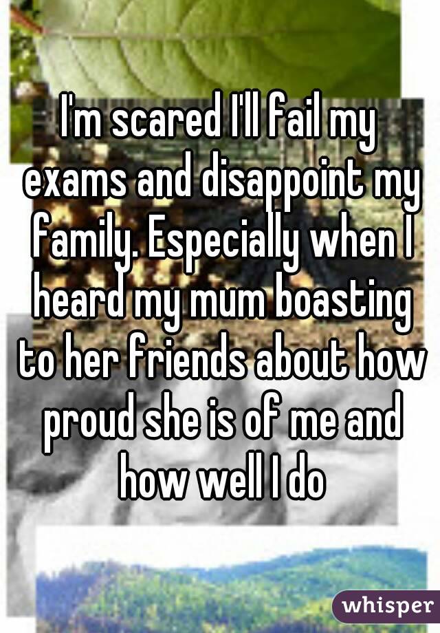 I'm scared I'll fail my exams and disappoint my family. Especially when I heard my mum boasting to her friends about how proud she is of me and how well I do