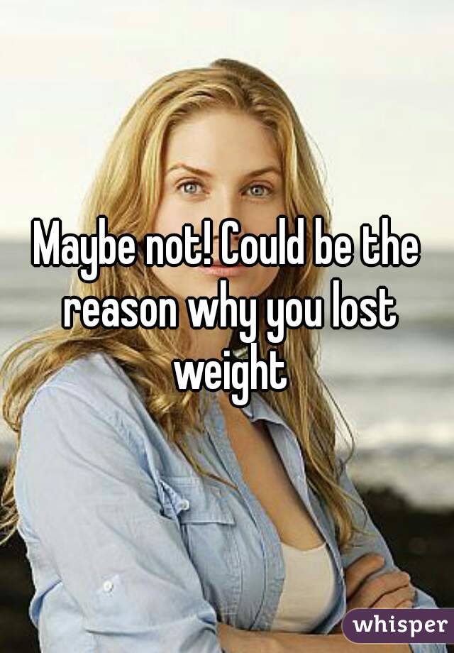 Maybe not! Could be the reason why you lost weight