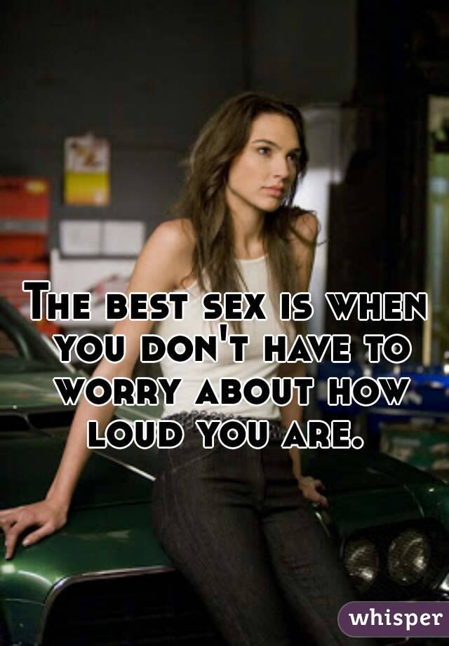 The best sex is when you don't have to worry about how loud you are. 