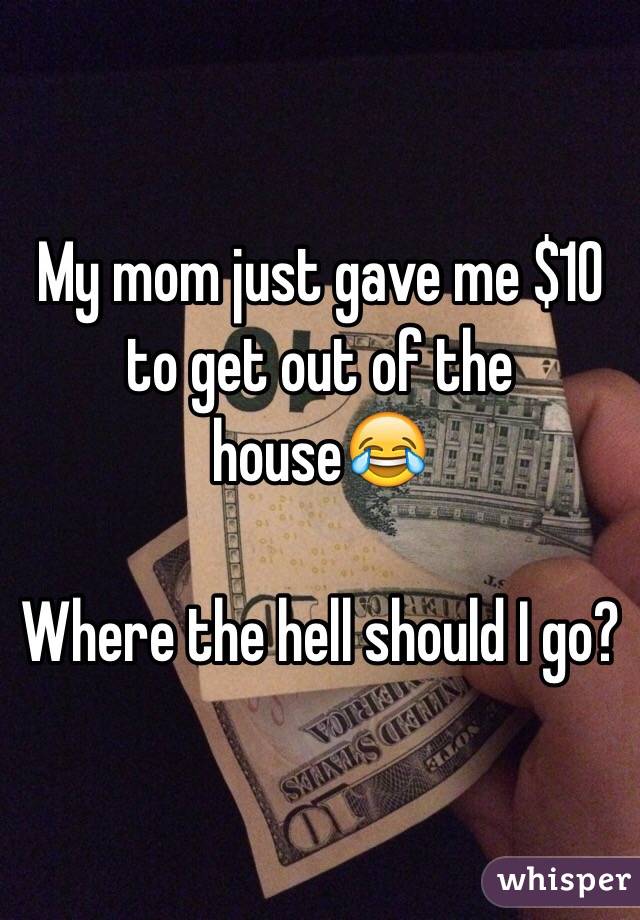 My mom just gave me $10 to get out of the house😂

Where the hell should I go? 