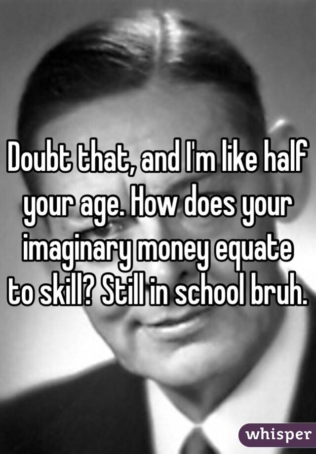 Doubt that, and I'm like half your age. How does your imaginary money equate to skill? Still in school bruh. 