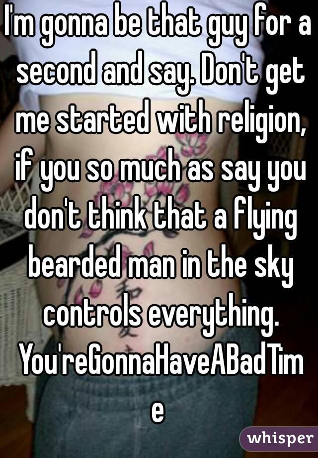 I'm gonna be that guy for a second and say. Don't get me started with religion, if you so much as say you don't think that a flying bearded man in the sky controls everything. You'reGonnaHaveABadTime
