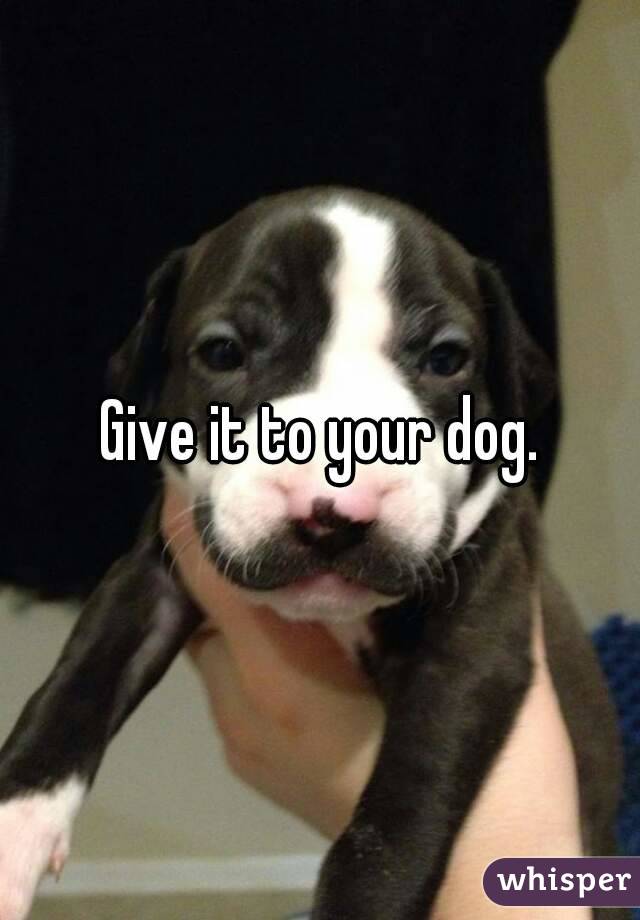 Give it to your dog.