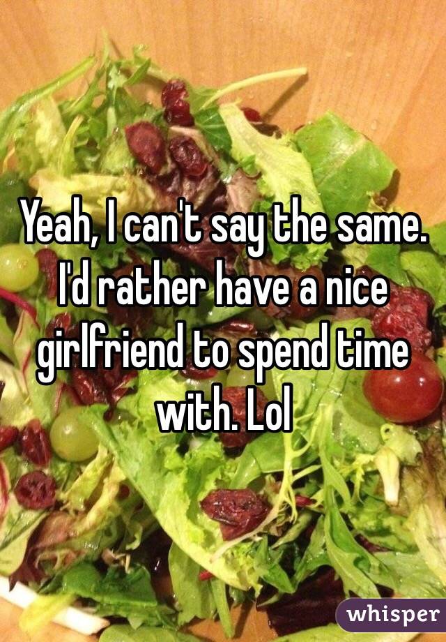 Yeah, I can't say the same. I'd rather have a nice girlfriend to spend time with. Lol 
