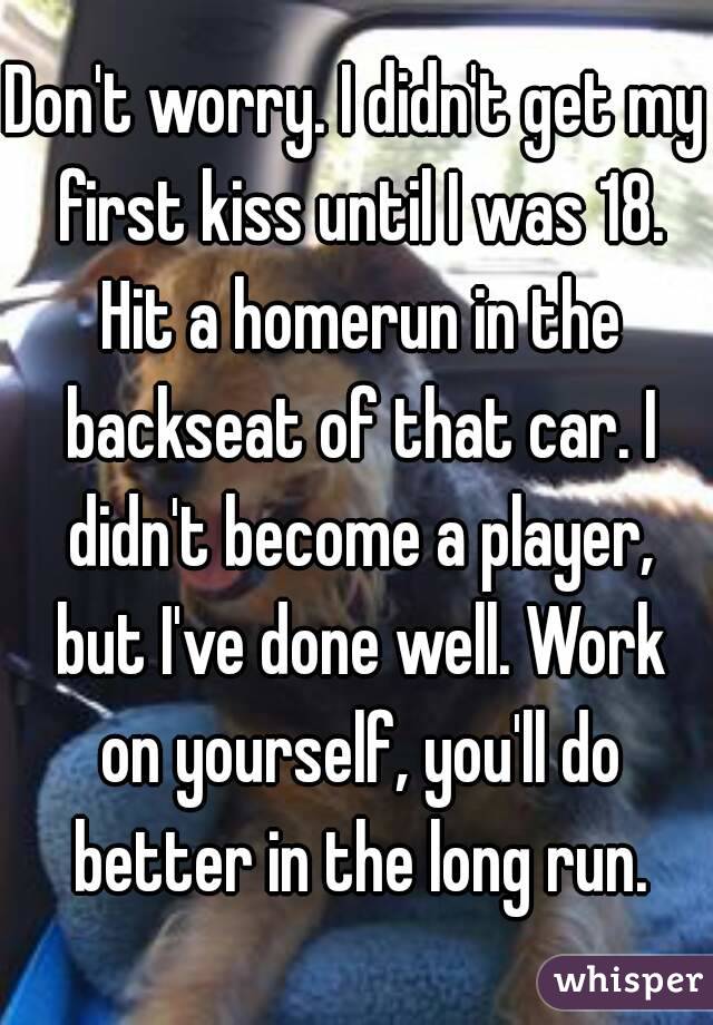 Don't worry. I didn't get my first kiss until I was 18. Hit a homerun in the backseat of that car. I didn't become a player, but I've done well. Work on yourself, you'll do better in the long run.