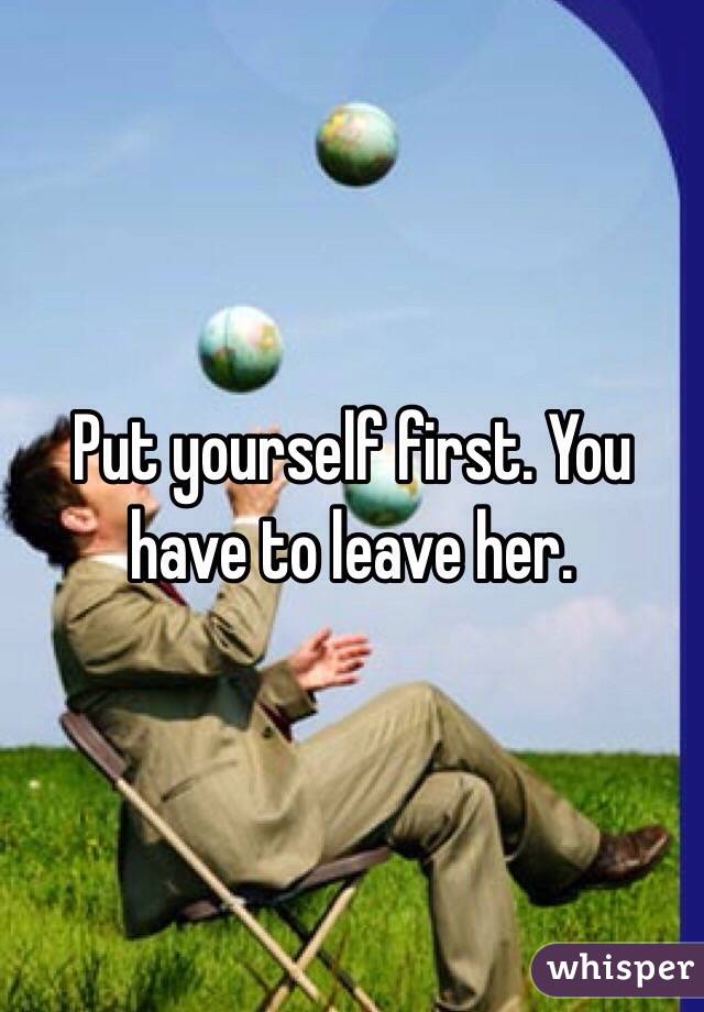 Put yourself first. You have to leave her. 