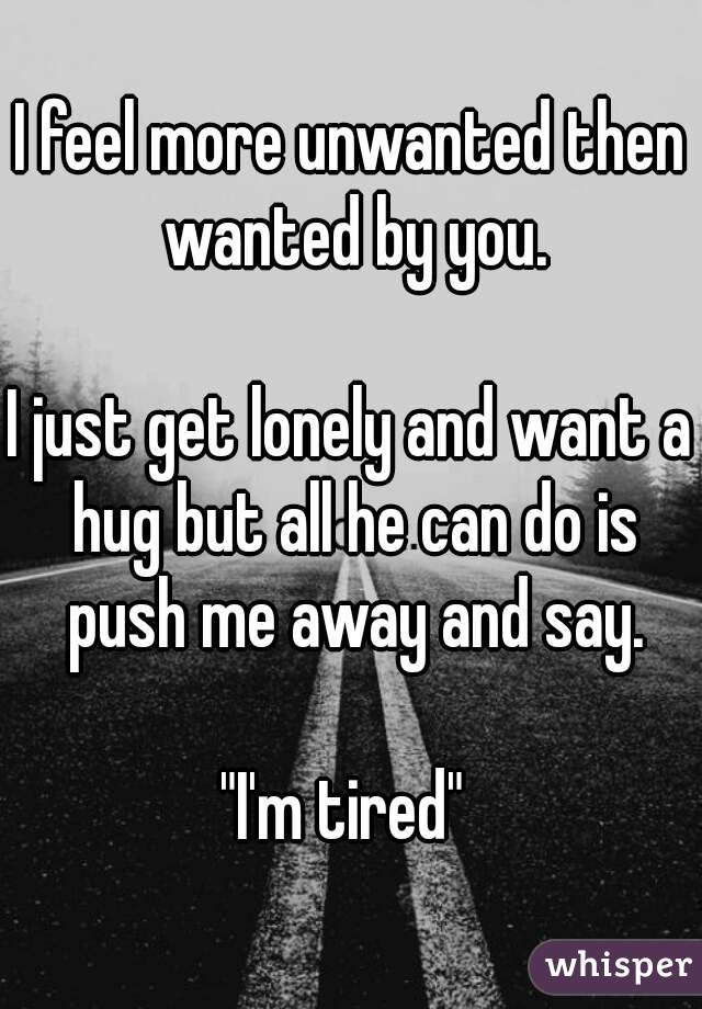 I feel more unwanted then wanted by you.

I just get lonely and want a hug but all he can do is push me away and say.

"I'm tired" 