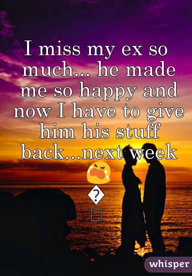 I miss my ex so much... he made me so happy and now I have to give him his stuff back...next week 😭😭