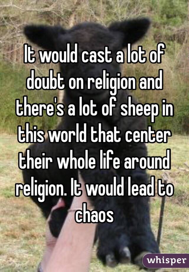 It would cast a lot of doubt on religion and there's a lot of sheep in this world that center their whole life around religion. It would lead to chaos
