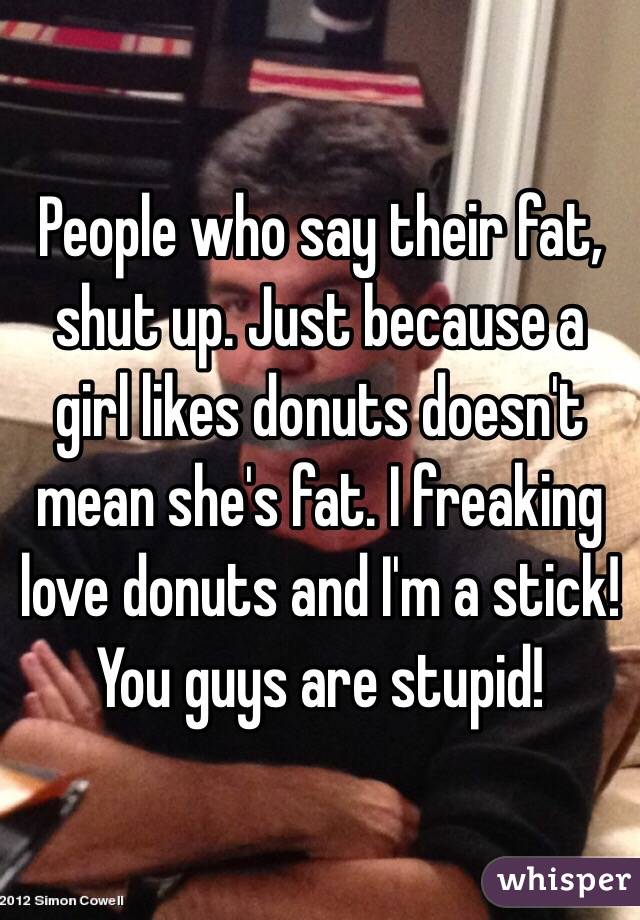 People who say their fat, shut up. Just because a girl likes donuts doesn't mean she's fat. I freaking love donuts and I'm a stick! You guys are stupid!