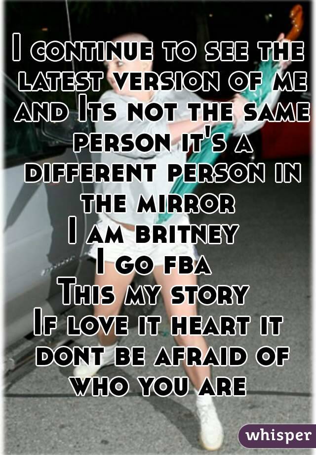 I continue to see the latest version of me and Its not the same person it's a different person in the mirror 
I am britney 
I go fba 
This my story 
If love it heart it dont be afraid of who you are 