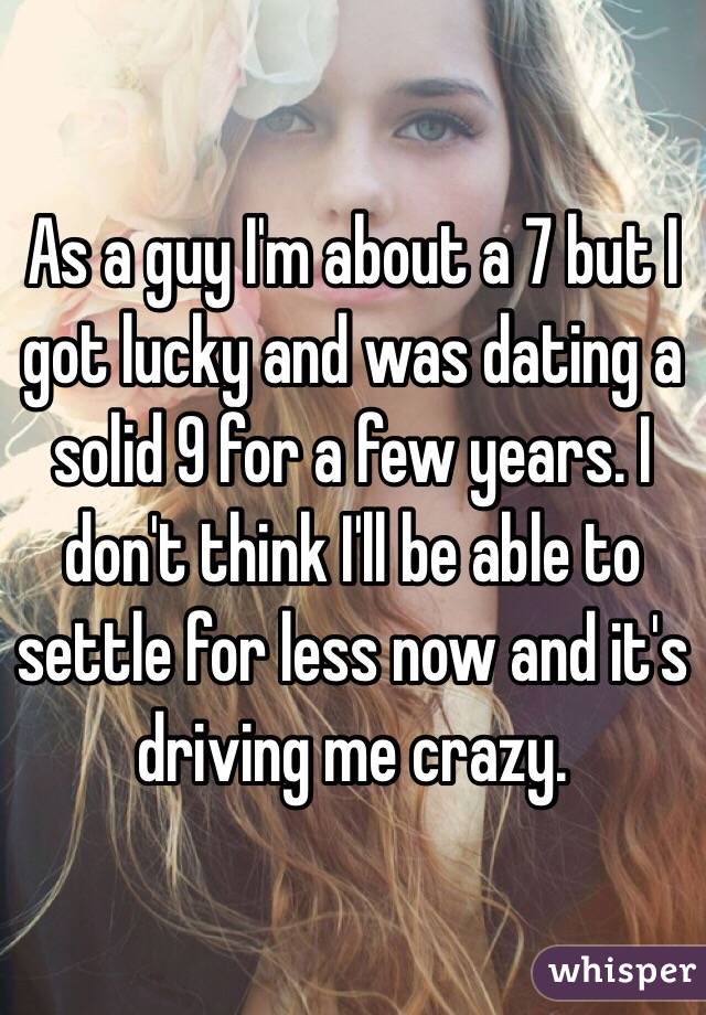 As a guy I'm about a 7 but I got lucky and was dating a solid 9 for a few years. I don't think I'll be able to settle for less now and it's driving me crazy. 