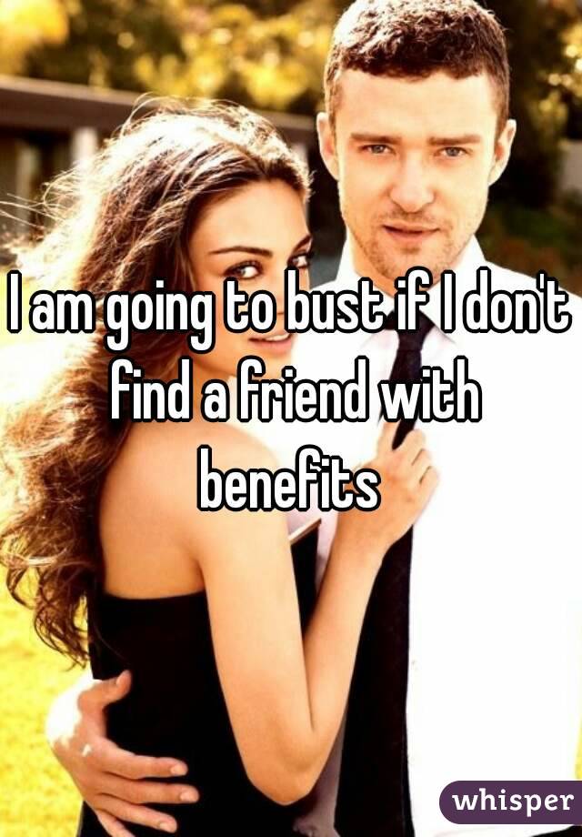 I am going to bust if I don't find a friend with benefits 