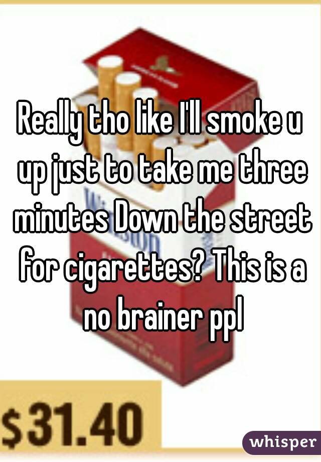 Really tho like I'll smoke u up just to take me three minutes Down the street for cigarettes? This is a no brainer ppl