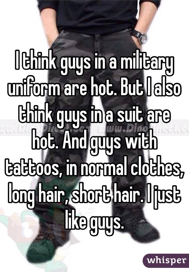 I think guys in a military uniform are hot. But I also think guys in a suit are hot. And guys with tattoos, in normal clothes, long hair, short hair. I just like guys. 