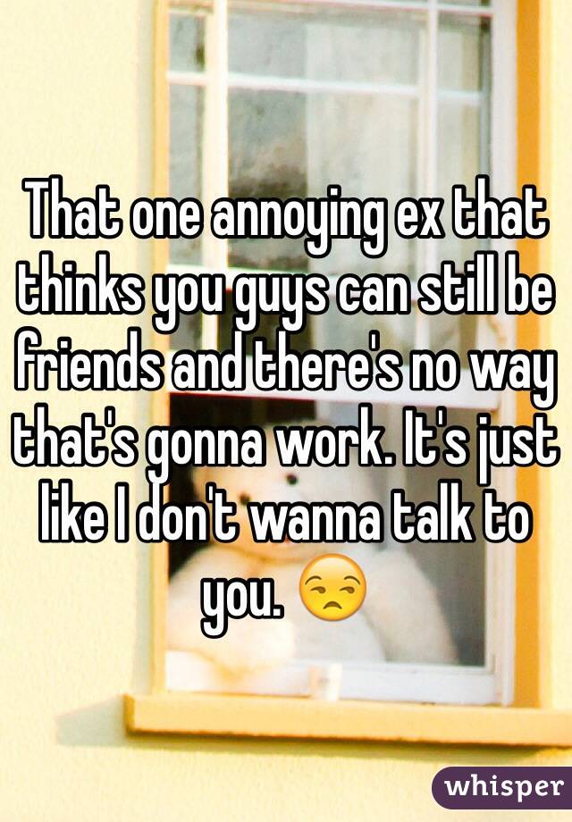 That one annoying ex that thinks you guys can still be friends and there's no way that's gonna work. It's just like I don't wanna talk to you. 😒