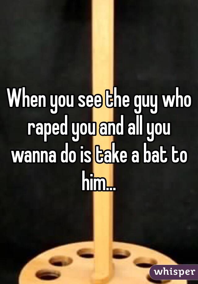 When you see the guy who raped you and all you wanna do is take a bat to him...