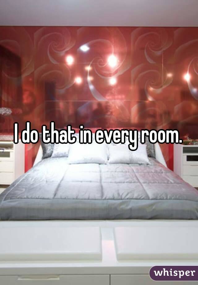 I do that in every room.