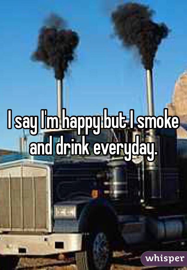 I say I'm happy but I smoke and drink everyday.