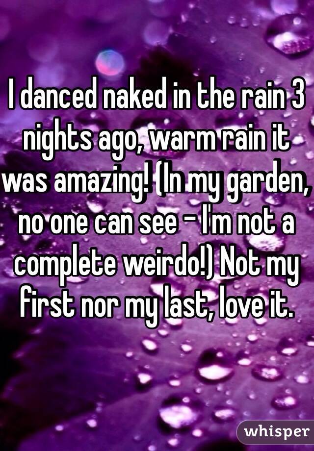 I danced naked in the rain 3 nights ago, warm rain it was amazing! (In my garden, no one can see - I'm not a complete weirdo!) Not my first nor my last, love it. 