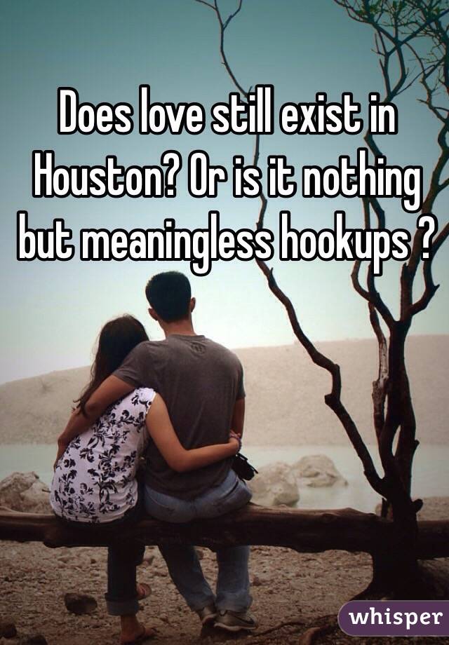 Does love still exist in Houston? Or is it nothing but meaningless hookups ? 