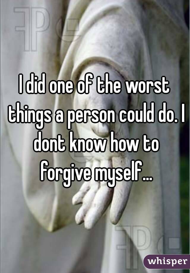 I did one of the worst things a person could do. I dont know how to forgive myself...