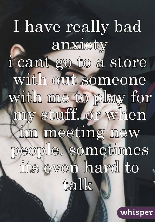 I have really bad anxiety
i cant go to a store with out someone with me to play for my stuff. or when im meeting new people. sometimes its even hard to talk 