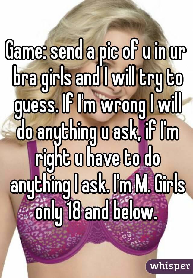 Game: send a pic of u in ur bra girls and I will try to guess. If I'm wrong I will do anything u ask, if I'm right u have to do anything I ask. I'm M. Girls only 18 and below. 