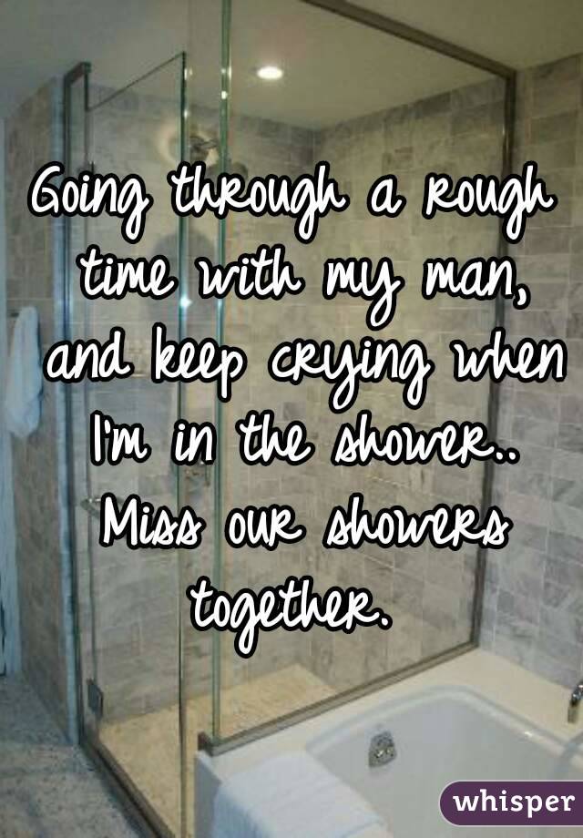 Going through a rough time with my man, and keep crying when I'm in the shower.. Miss our showers together. 